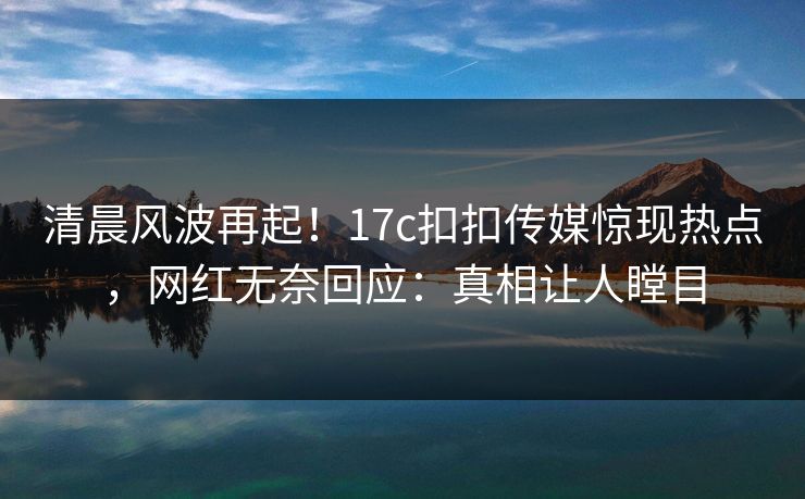 清晨风波再起！17c扣扣传媒惊现热点，网红无奈回应：真相让人瞠目