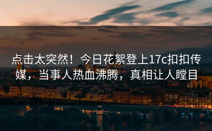 点击太突然！今日花絮登上17c扣扣传媒，当事人热血沸腾，真相让人瞠目