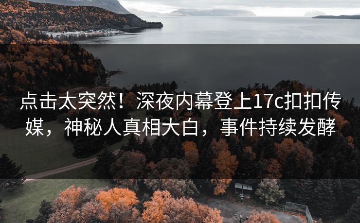 点击太突然！深夜内幕登上17c扣扣传媒，神秘人真相大白，事件持续发酵