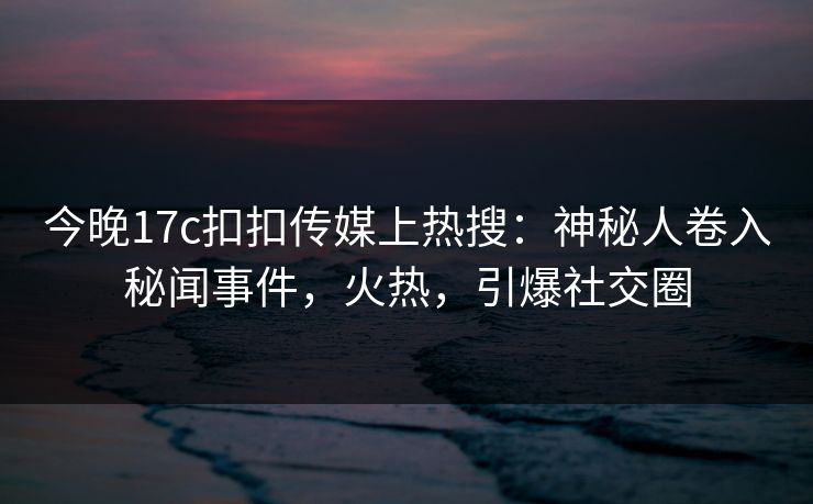 今晚17c扣扣传媒上热搜：神秘人卷入秘闻事件，火热，引爆社交圈