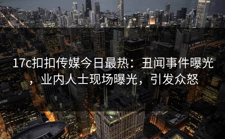 17c扣扣传媒今日最热：丑闻事件曝光，业内人士现场曝光，引发众怒
