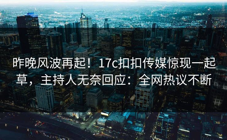 昨晚风波再起！17c扣扣传媒惊现一起草，主持人无奈回应：全网热议不断