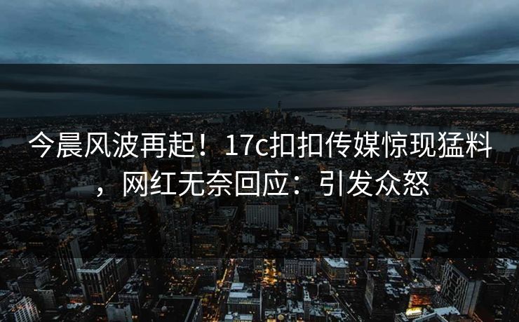 今晨风波再起！17c扣扣传媒惊现猛料，网红无奈回应：引发众怒