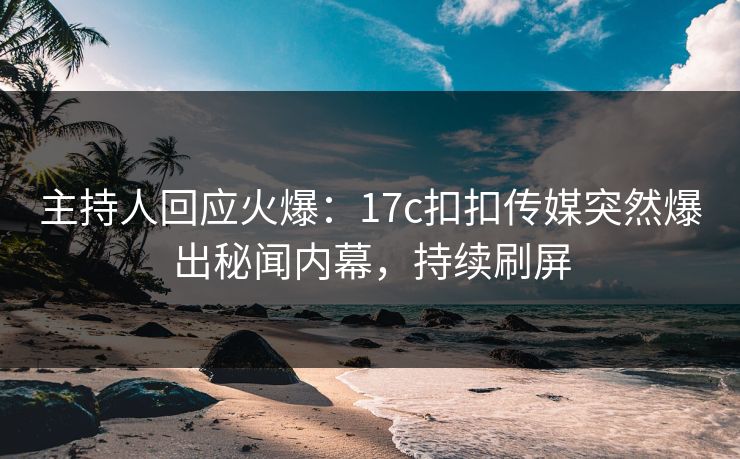 主持人回应火爆：17c扣扣传媒突然爆出秘闻内幕，持续刷屏