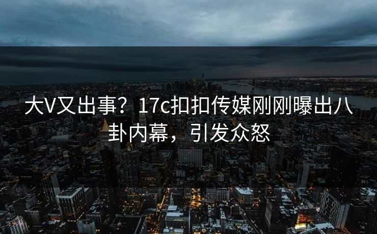 大V又出事？17c扣扣传媒刚刚曝出八卦内幕，引发众怒