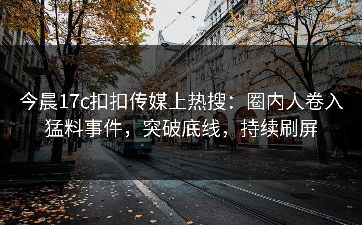 今晨17c扣扣传媒上热搜：圈内人卷入猛料事件，突破底线，持续刷屏