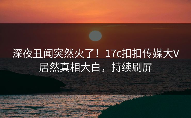 深夜丑闻突然火了！17c扣扣传媒大V居然真相大白，持续刷屏
