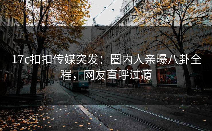 17c扣扣传媒突发：圈内人亲曝八卦全程，网友直呼过瘾