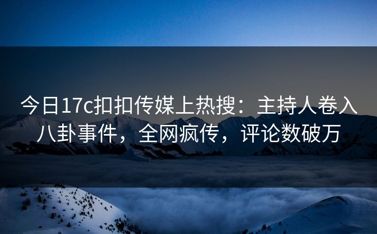 今日17c扣扣传媒上热搜：主持人卷入八卦事件，全网疯传，评论数破万