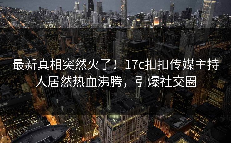 最新真相突然火了！17c扣扣传媒主持人居然热血沸腾，引爆社交圈