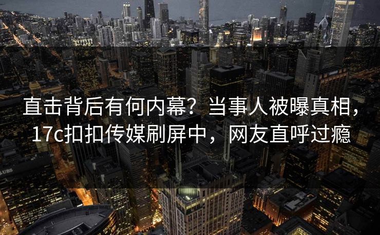 直击背后有何内幕？当事人被曝真相，17c扣扣传媒刷屏中，网友直呼过瘾