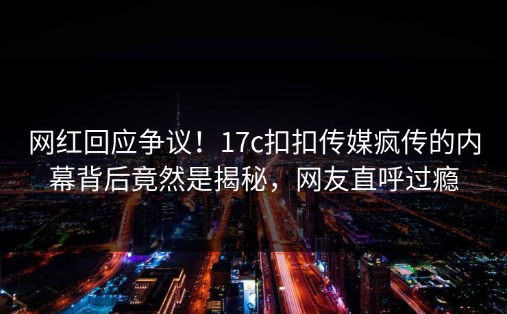 网红回应争议！17c扣扣传媒疯传的内幕背后竟然是揭秘，网友直呼过瘾
