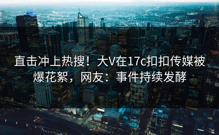 直击冲上热搜！大V在17c扣扣传媒被爆花絮，网友：事件持续发酵