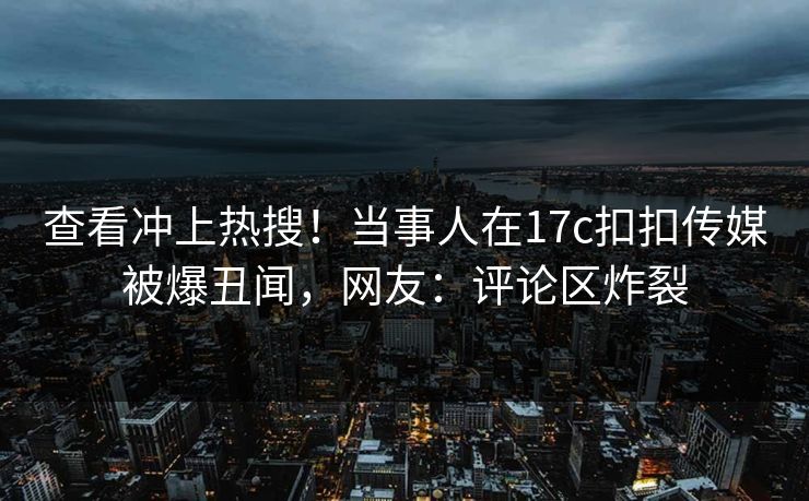 查看冲上热搜！当事人在17c扣扣传媒被爆丑闻，网友：评论区炸裂