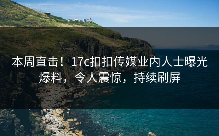 本周直击！17c扣扣传媒业内人士曝光爆料，令人震惊，持续刷屏