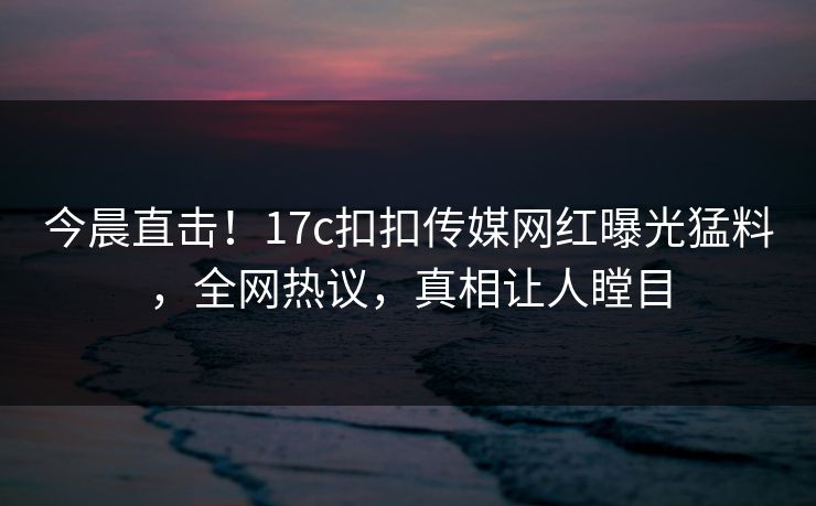 今晨直击！17c扣扣传媒网红曝光猛料，全网热议，真相让人瞠目