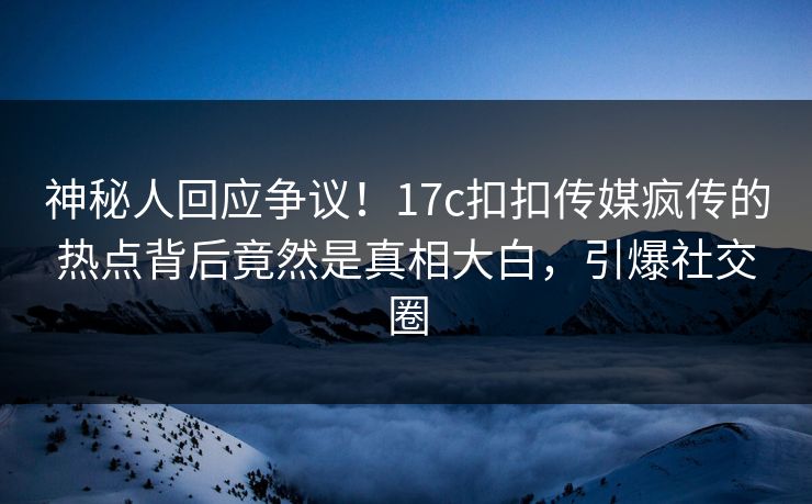 神秘人回应争议！17c扣扣传媒疯传的热点背后竟然是真相大白，引爆社交圈