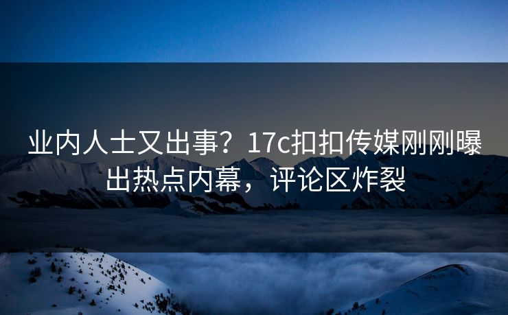 业内人士又出事？17c扣扣传媒刚刚曝出热点内幕，评论区炸裂