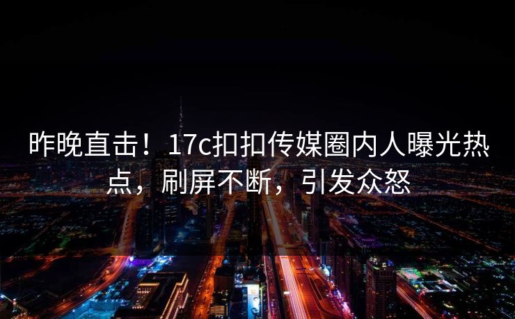 昨晚直击！17c扣扣传媒圈内人曝光热点，刷屏不断，引发众怒