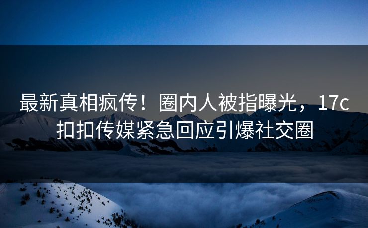 最新真相疯传！圈内人被指曝光，17c扣扣传媒紧急回应引爆社交圈