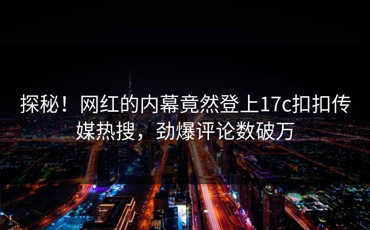 探秘！网红的内幕竟然登上17c扣扣传媒热搜，劲爆评论数破万