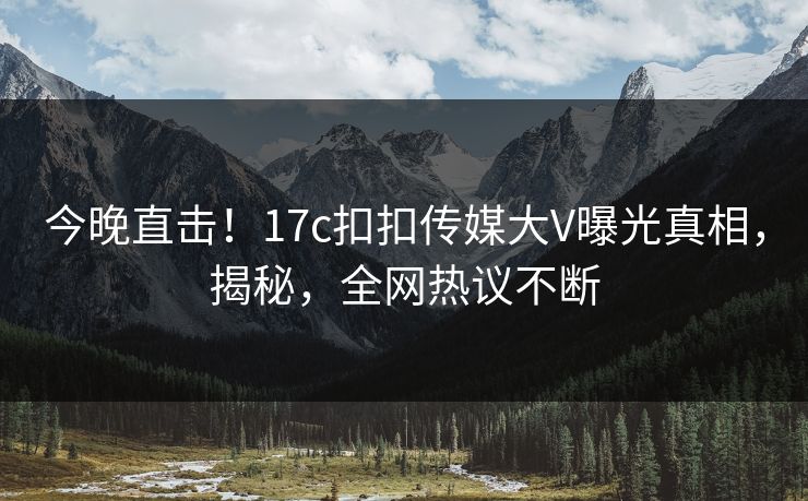 今晚直击！17c扣扣传媒大V曝光真相，揭秘，全网热议不断