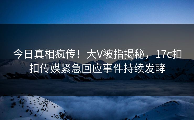 今日真相疯传！大V被指揭秘，17c扣扣传媒紧急回应事件持续发酵