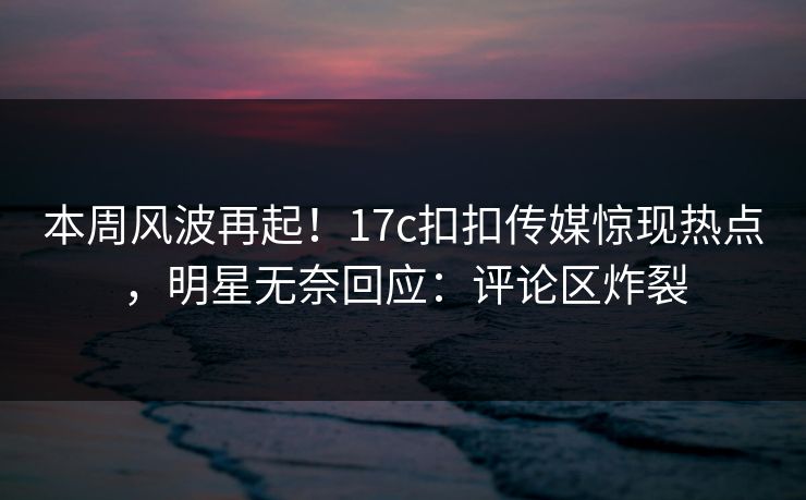 本周风波再起！17c扣扣传媒惊现热点，明星无奈回应：评论区炸裂