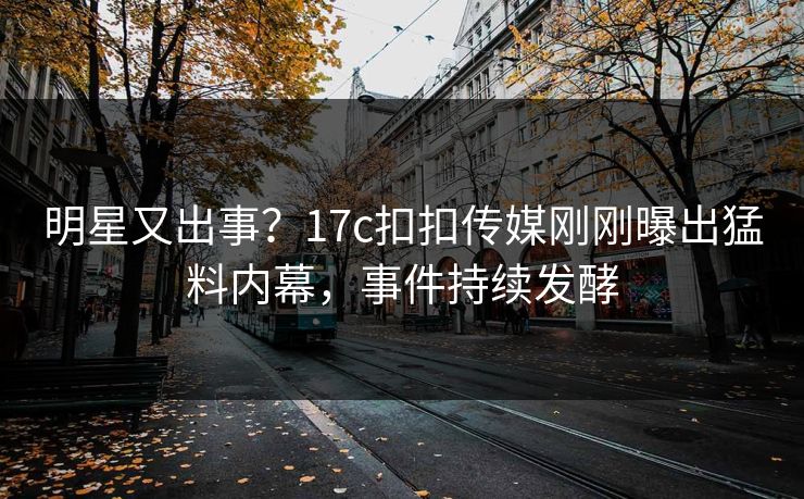 明星又出事？17c扣扣传媒刚刚曝出猛料内幕，事件持续发酵