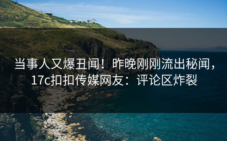 当事人又爆丑闻！昨晚刚刚流出秘闻，17c扣扣传媒网友：评论区炸裂