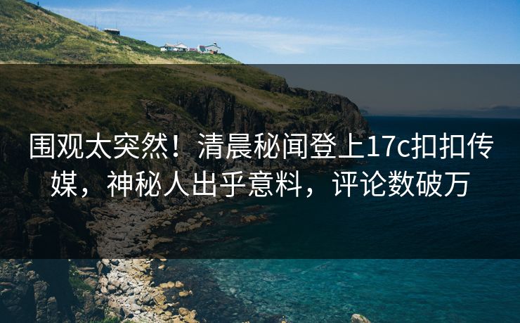 围观太突然！清晨秘闻登上17c扣扣传媒，神秘人出乎意料，评论数破万