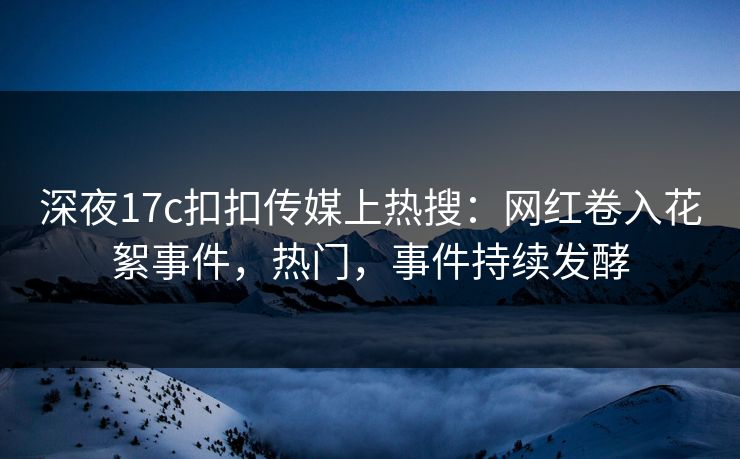 深夜17c扣扣传媒上热搜：网红卷入花絮事件，热门，事件持续发酵