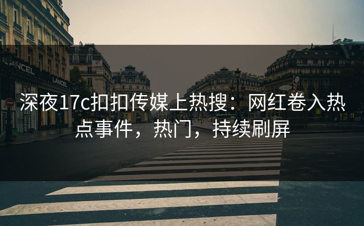 深夜17c扣扣传媒上热搜：网红卷入热点事件，热门，持续刷屏