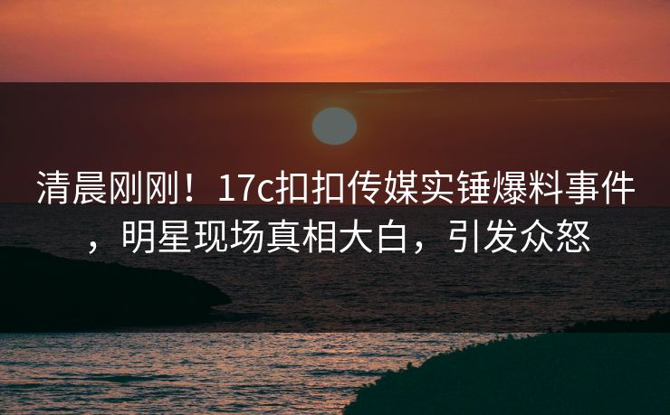 清晨刚刚！17c扣扣传媒实锤爆料事件，明星现场真相大白，引发众怒