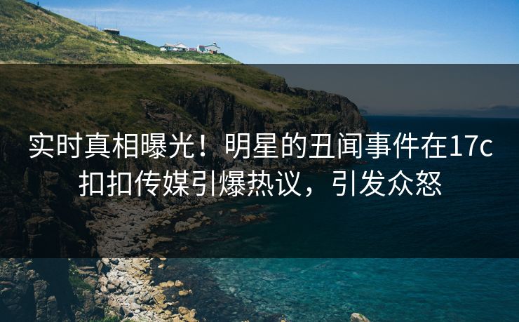 实时真相曝光！明星的丑闻事件在17c扣扣传媒引爆热议，引发众怒