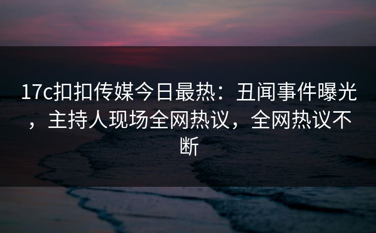 17c扣扣传媒今日最热：丑闻事件曝光，主持人现场全网热议，全网热议不断