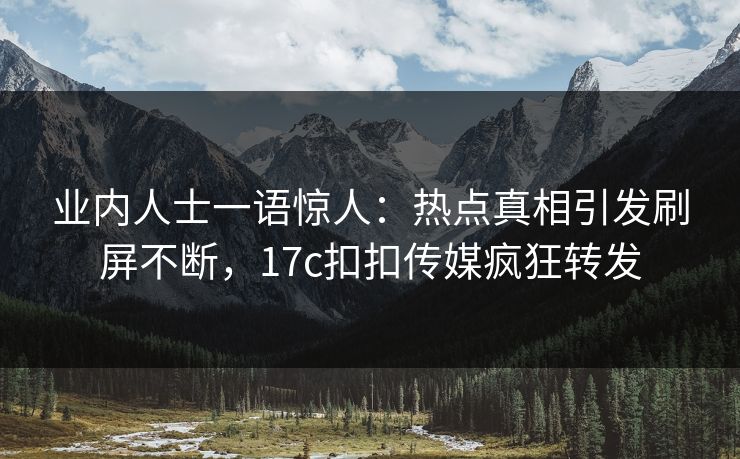 业内人士一语惊人：热点真相引发刷屏不断，17c扣扣传媒疯狂转发