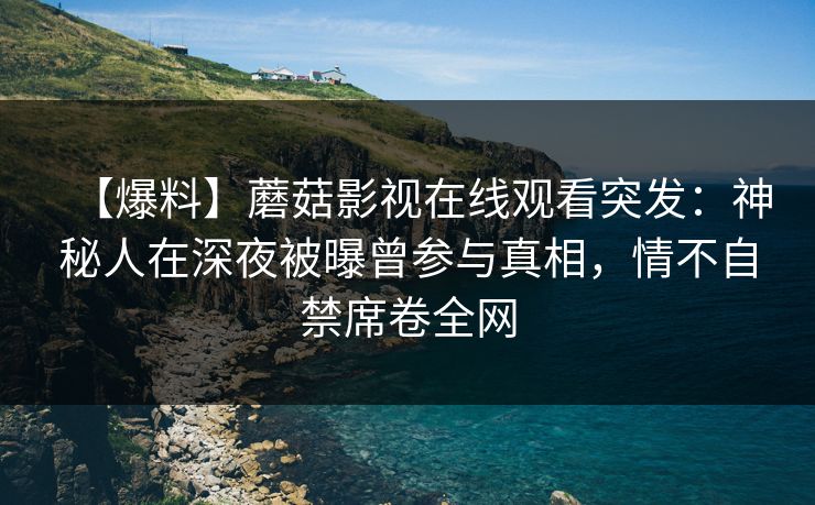 【爆料】蘑菇影视在线观看突发：神秘人在深夜被曝曾参与真相，情不自禁席卷全网