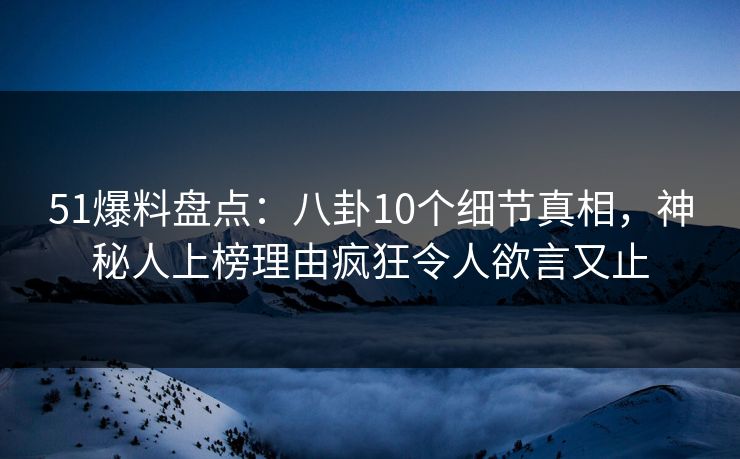 51爆料盘点：八卦10个细节真相，神秘人上榜理由疯狂令人欲言又止