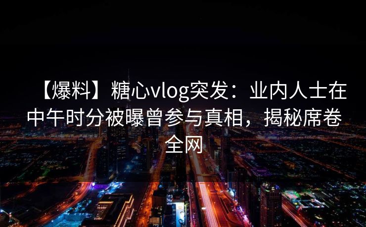 【爆料】糖心vlog突发：业内人士在中午时分被曝曾参与真相，揭秘席卷全网
