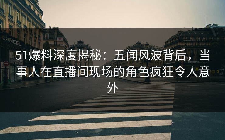 51爆料深度揭秘：丑闻风波背后，当事人在直播间现场的角色疯狂令人意外