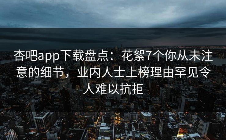 杏吧app下载盘点：花絮7个你从未注意的细节，业内人士上榜理由罕见令人难以抗拒