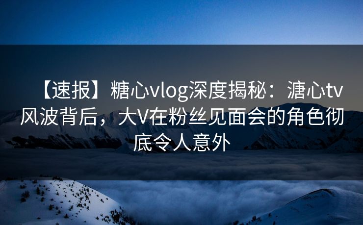 【速报】糖心vlog深度揭秘：溏心tv风波背后，大V在粉丝见面会的角色彻底令人意外
