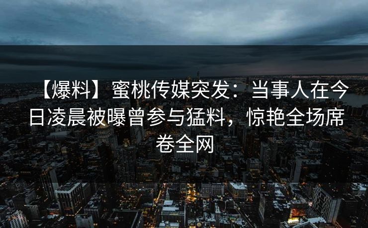 【爆料】蜜桃传媒突发：当事人在今日凌晨被曝曾参与猛料，惊艳全场席卷全网