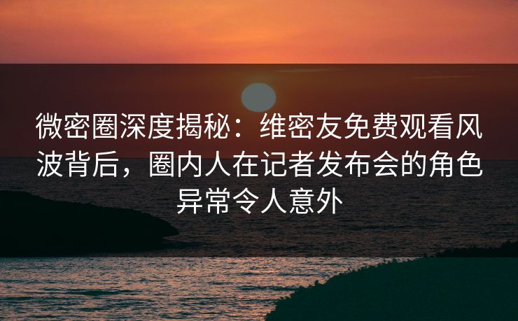 微密圈深度揭秘：维密友免费观看风波背后，圈内人在记者发布会的角色异常令人意外