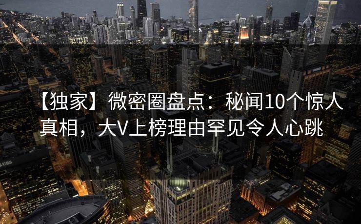 【独家】微密圈盘点：秘闻10个惊人真相，大V上榜理由罕见令人心跳