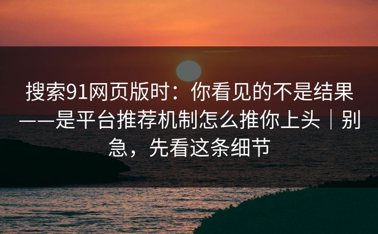 搜索91网页版时：你看见的不是结果——是平台推荐机制怎么推你上头｜别急，先看这条细节