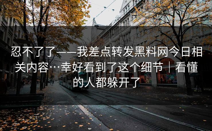 忍不了了——我差点转发黑料网今日相关内容…幸好看到了这个细节|看懂的人都躲开了 忍不了了——我差点转发黑料网今日相关内容…幸好看到了这个细节|看懂的人都躲开了