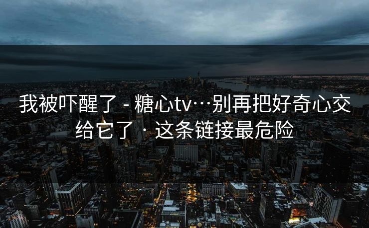 我被吓醒了 - 糖心tv…别再把好奇心交给它了 · 这条链接最危险