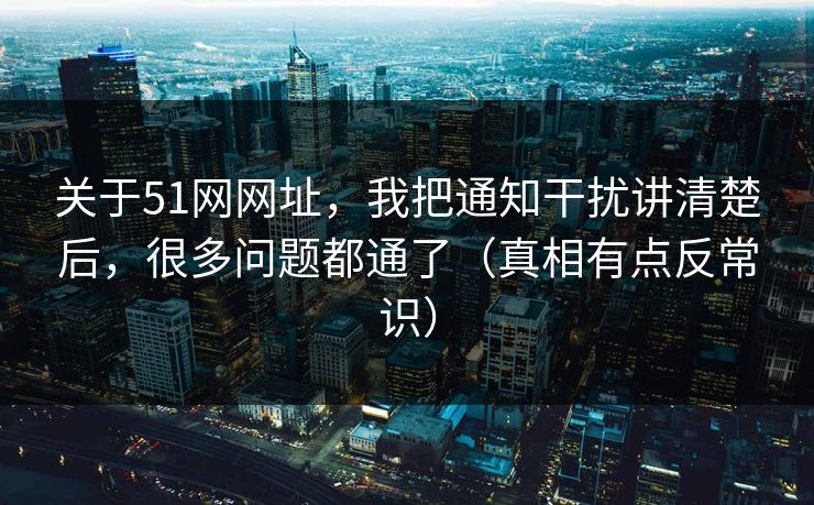 关于51网网址，我把通知干扰讲清楚后，很多问题都通了（真相有点反常识）